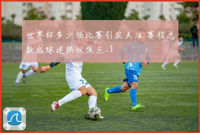 世界杯多少场比赛引发关注 赛程总数成球迷热议焦点_1