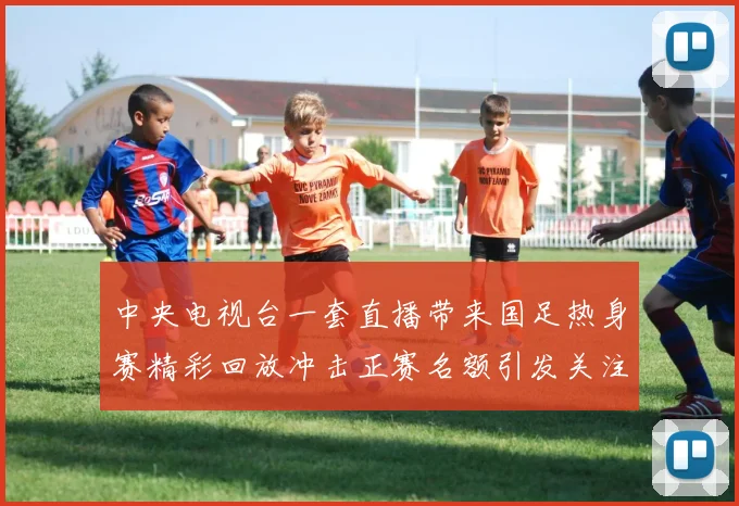 中央电视台一套直播带来国足热身赛精彩回放冲击正赛名额引发关注