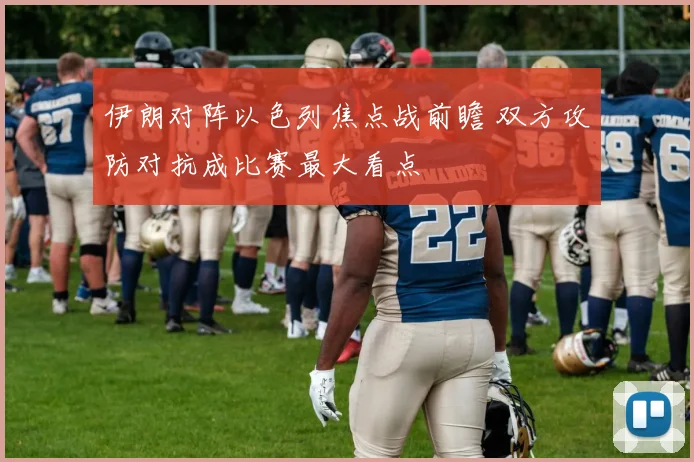 伊朗对阵以色列焦点战前瞻 双方攻防对抗成比赛最大看点