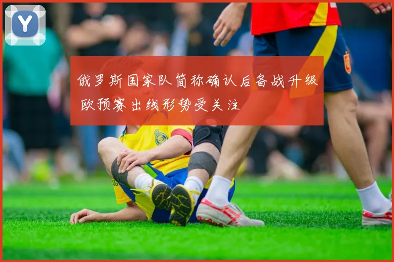 俄罗斯国家队简称确认后备战升级 欧预赛出线形势受关注