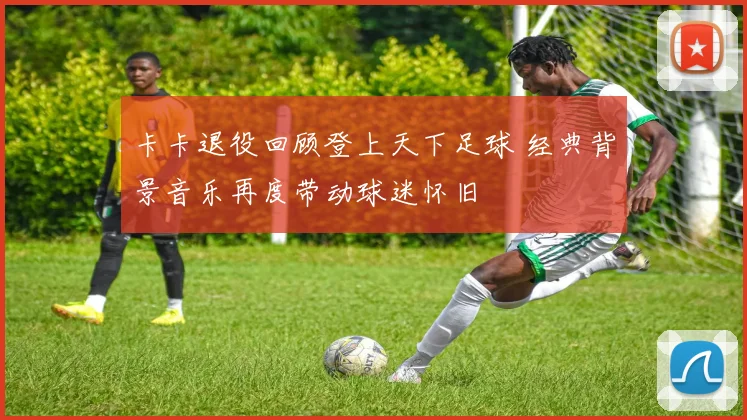 卡卡退役回顾登上天下足球 经典背景音乐再度带动球迷怀旧