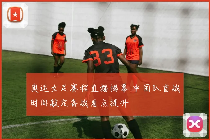 奥运女足赛程直播揭幕 中国队首战时间敲定备战看点提升