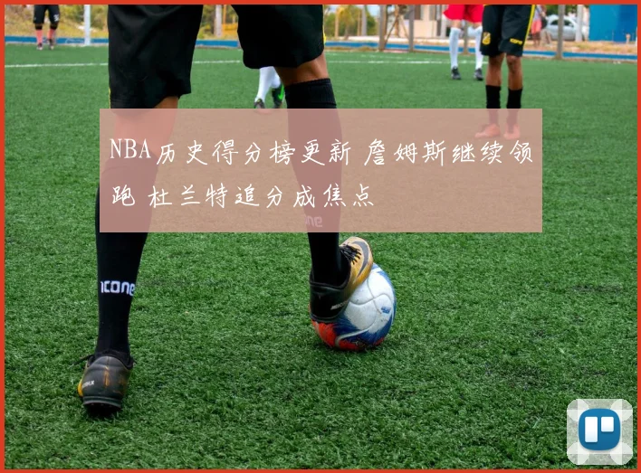 NBA历史得分榜更新 詹姆斯继续领跑 杜兰特追分成焦点