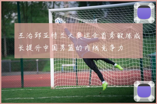 王治郅亚特兰大奥运会首秀锻炼成长提升中国男篮的内线竞争力