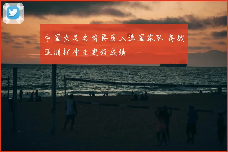 中国女足名将再度入选国家队 备战亚洲杯冲击更好成绩