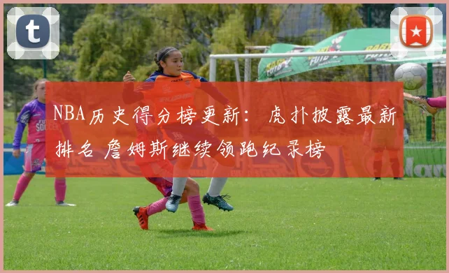 NBA历史得分榜更新：虎扑披露最新排名 詹姆斯继续领跑纪录榜