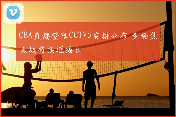CBA直播登陆CCTV5安排公布 多场焦点战将接连播出
