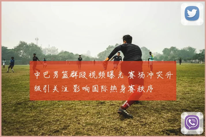 中巴男篮群殴视频曝光 赛场冲突升级引关注 影响国际热身赛秩序