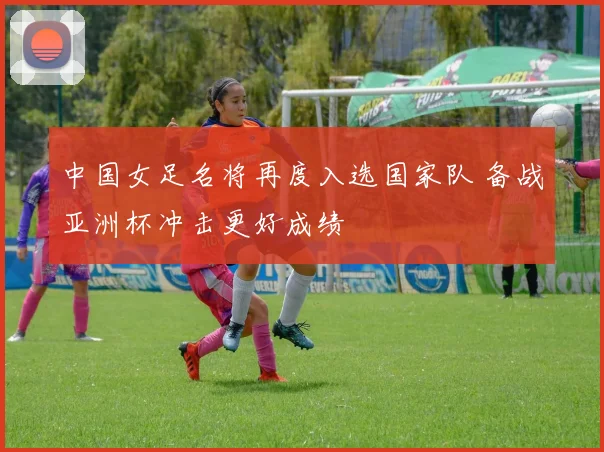 中国女足名将再度入选国家队 备战亚洲杯冲击更好成绩