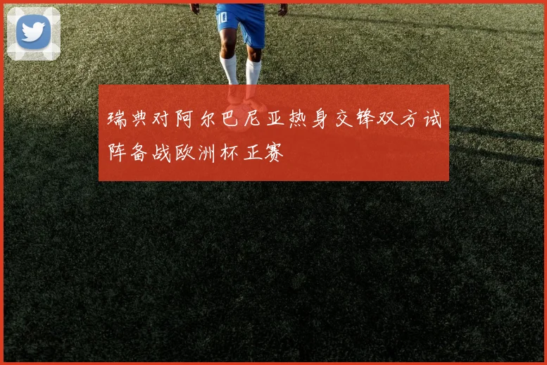 瑞典对阿尔巴尼亚热身交锋双方试阵备战欧洲杯正赛