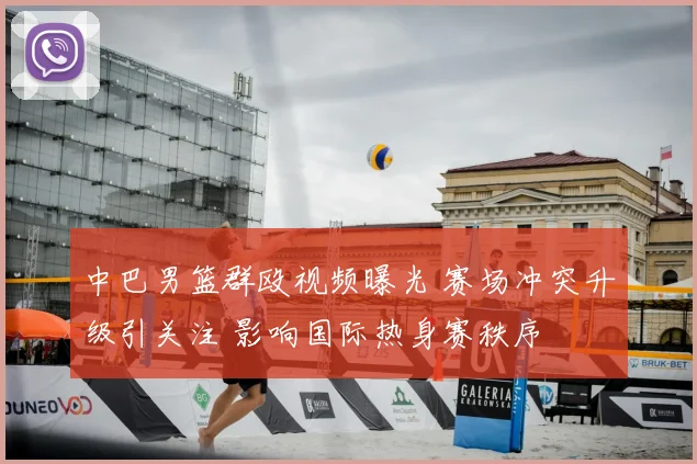 中巴男篮群殴视频曝光 赛场冲突升级引关注 影响国际热身赛秩序