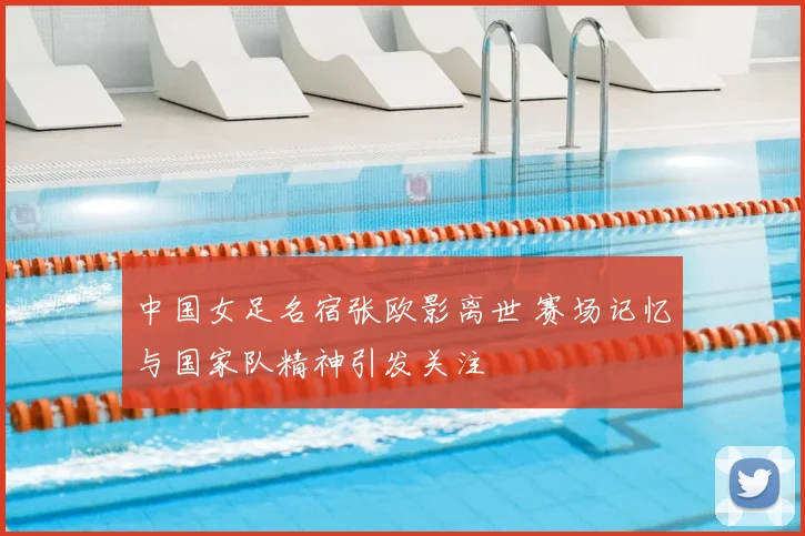 中国女足名宿张欧影离世 赛场记忆与国家队精神引发关注