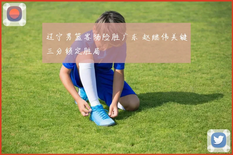 辽宁男篮客场险胜广东 赵继伟关键三分锁定胜局