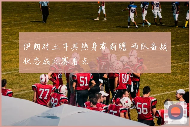 伊朗对土耳其热身赛前瞻 两队备战状态成比赛看点