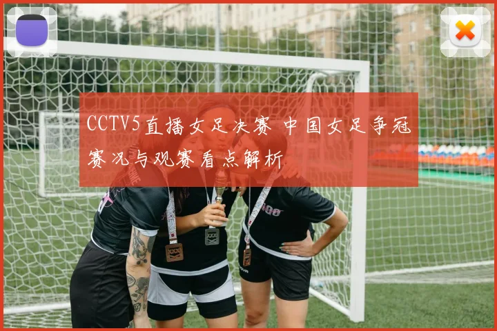CCTV5直播女足决赛 中国女足争冠赛况与观赛看点解析