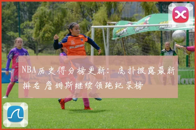 NBA历史得分榜更新：虎扑披露最新排名 詹姆斯继续领跑纪录榜